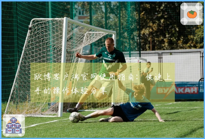 欧博客户端官网使用指南：快速上手的操作体验分享