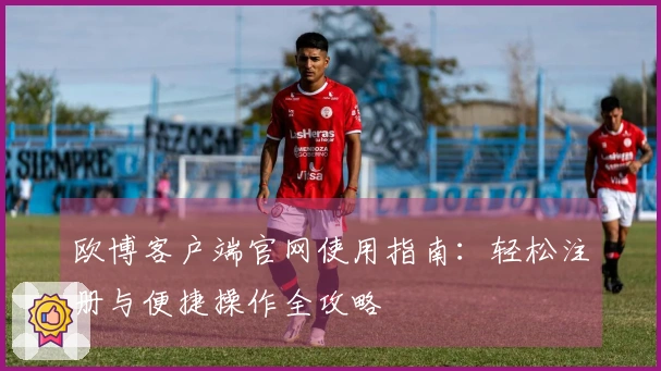 欧博客户端官网使用指南：轻松注册与便捷操作全攻略
